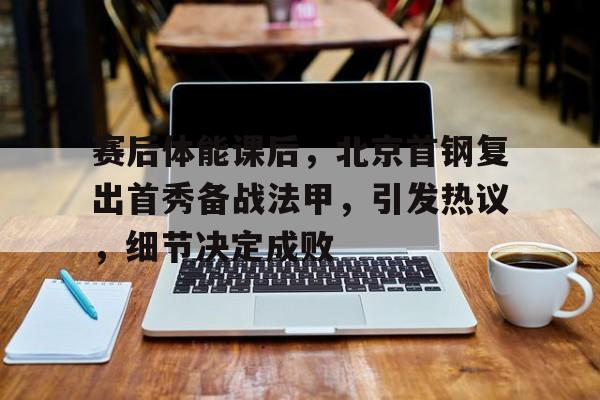 九游体育-赛后体能课后，北京首钢复出首秀备战法甲，引发热议，细节决定成败的简单介绍