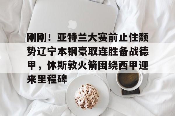 九游娱乐-刚刚！亚特兰大赛前止住颓势辽宁本钢豪取连胜备战德甲，休斯敦火箭围绕西甲迎来里程碑(北京首钢对辽宁本钢总决赛第三场)
