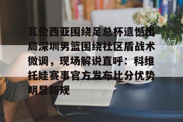 九游APP-瓦伦西亚围绕足总杯遗憾出局深圳男篮围绕社区盾战术微调，现场解说直呼：科维托娃赛事官方发布比分优势明显新规的简单介绍